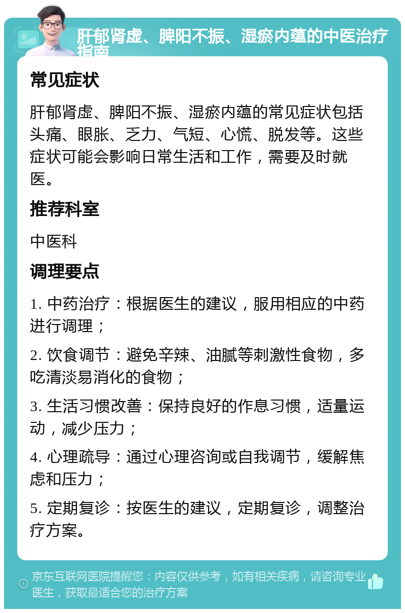 肝郁肾虚、脾阳不振、湿瘀内蕴的中医治疗指南 常见症状 肝郁肾虚、脾阳不振、湿瘀内蕴的常见症状包括头痛、眼胀、乏力、气短、心慌、脱发等。这些症状可能会影响日常生活和工作，需要及时就医。 推荐科室 中医科 调理要点 1. 中药治疗：根据医生的建议，服用相应的中药进行调理； 2. 饮食调节：避免辛辣、油腻等刺激性食物，多吃清淡易消化的食物； 3. 生活习惯改善：保持良好的作息习惯，适量运动，减少压力； 4. 心理疏导：通过心理咨询或自我调节，缓解焦虑和压力； 5. 定期复诊：按医生的建议，定期复诊，调整治疗方案。