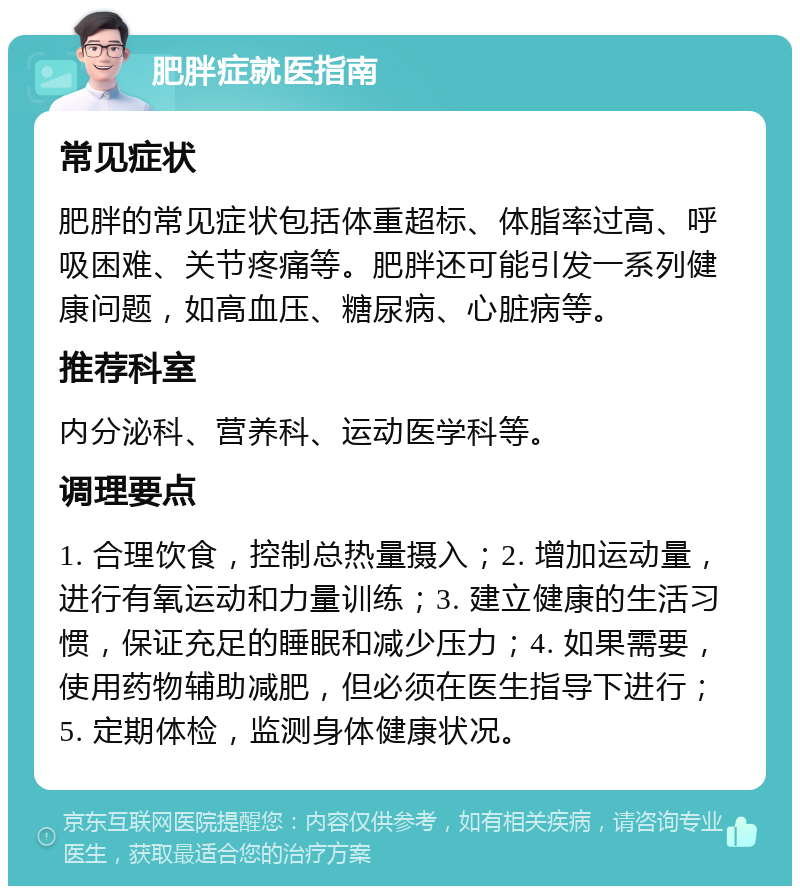 肥胖症就医指南 常见症状 肥胖的常见症状包括体重超标、体脂率过高、呼吸困难、关节疼痛等。肥胖还可能引发一系列健康问题，如高血压、糖尿病、心脏病等。 推荐科室 内分泌科、营养科、运动医学科等。 调理要点 1. 合理饮食，控制总热量摄入；2. 增加运动量，进行有氧运动和力量训练；3. 建立健康的生活习惯，保证充足的睡眠和减少压力；4. 如果需要，使用药物辅助减肥，但必须在医生指导下进行；5. 定期体检，监测身体健康状况。