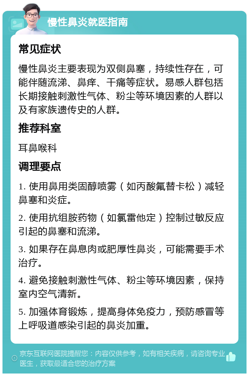 慢性鼻炎就医指南 常见症状 慢性鼻炎主要表现为双侧鼻塞，持续性存在，可能伴随流涕、鼻痒、干痛等症状。易感人群包括长期接触刺激性气体、粉尘等环境因素的人群以及有家族遗传史的人群。 推荐科室 耳鼻喉科 调理要点 1. 使用鼻用类固醇喷雾（如丙酸氟替卡松）减轻鼻塞和炎症。 2. 使用抗组胺药物（如氯雷他定）控制过敏反应引起的鼻塞和流涕。 3. 如果存在鼻息肉或肥厚性鼻炎，可能需要手术治疗。 4. 避免接触刺激性气体、粉尘等环境因素，保持室内空气清新。 5. 加强体育锻炼，提高身体免疫力，预防感冒等上呼吸道感染引起的鼻炎加重。