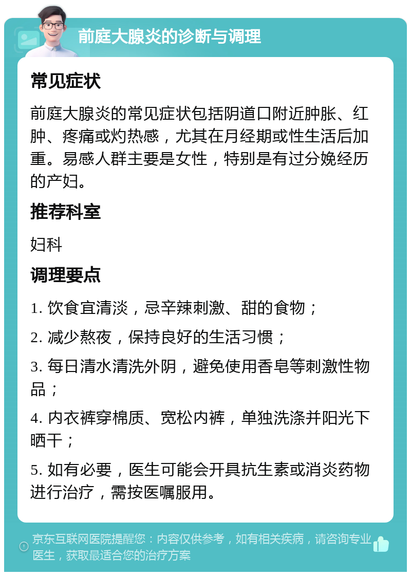 前庭大腺炎的诊断与调理 常见症状 前庭大腺炎的常见症状包括阴道口附近肿胀、红肿、疼痛或灼热感，尤其在月经期或性生活后加重。易感人群主要是女性，特别是有过分娩经历的产妇。 推荐科室 妇科 调理要点 1. 饮食宜清淡，忌辛辣刺激、甜的食物； 2. 减少熬夜，保持良好的生活习惯； 3. 每日清水清洗外阴，避免使用香皂等刺激性物品； 4. 内衣裤穿棉质、宽松内裤，单独洗涤并阳光下晒干； 5. 如有必要，医生可能会开具抗生素或消炎药物进行治疗，需按医嘱服用。