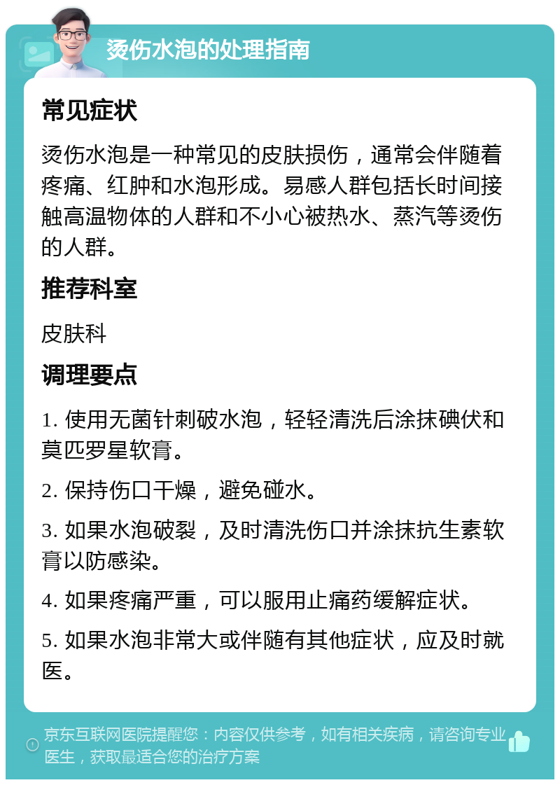 烫伤水泡的处理指南 常见症状 烫伤水泡是一种常见的皮肤损伤，通常会伴随着疼痛、红肿和水泡形成。易感人群包括长时间接触高温物体的人群和不小心被热水、蒸汽等烫伤的人群。 推荐科室 皮肤科 调理要点 1. 使用无菌针刺破水泡，轻轻清洗后涂抹碘伏和莫匹罗星软膏。 2. 保持伤口干燥，避免碰水。 3. 如果水泡破裂，及时清洗伤口并涂抹抗生素软膏以防感染。 4. 如果疼痛严重，可以服用止痛药缓解症状。 5. 如果水泡非常大或伴随有其他症状，应及时就医。