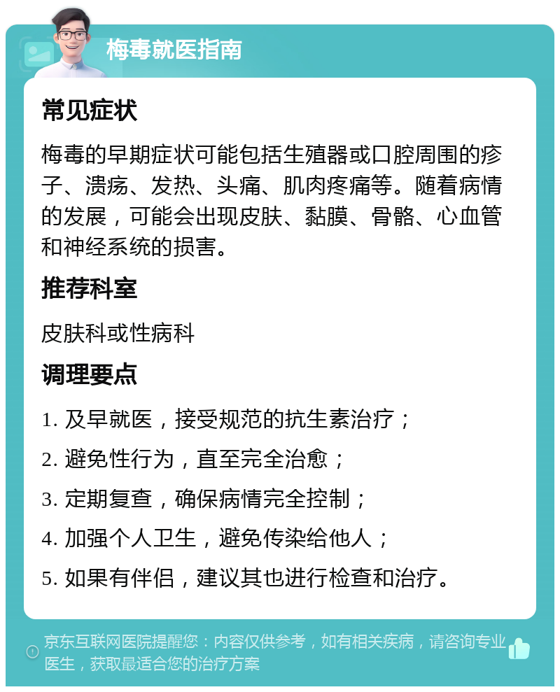 梅毒就医指南 常见症状 梅毒的早期症状可能包括生殖器或口腔周围的疹子、溃疡、发热、头痛、肌肉疼痛等。随着病情的发展，可能会出现皮肤、黏膜、骨骼、心血管和神经系统的损害。 推荐科室 皮肤科或性病科 调理要点 1. 及早就医，接受规范的抗生素治疗； 2. 避免性行为，直至完全治愈； 3. 定期复查，确保病情完全控制； 4. 加强个人卫生，避免传染给他人； 5. 如果有伴侣，建议其也进行检查和治疗。