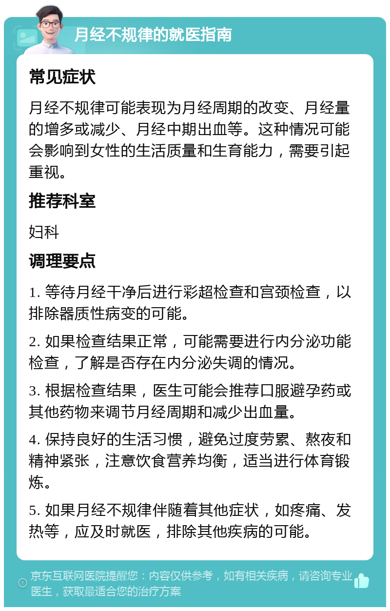 月经不规律的就医指南 常见症状 月经不规律可能表现为月经周期的改变、月经量的增多或减少、月经中期出血等。这种情况可能会影响到女性的生活质量和生育能力，需要引起重视。 推荐科室 妇科 调理要点 1. 等待月经干净后进行彩超检查和宫颈检查，以排除器质性病变的可能。 2. 如果检查结果正常，可能需要进行内分泌功能检查，了解是否存在内分泌失调的情况。 3. 根据检查结果，医生可能会推荐口服避孕药或其他药物来调节月经周期和减少出血量。 4. 保持良好的生活习惯，避免过度劳累、熬夜和精神紧张，注意饮食营养均衡，适当进行体育锻炼。 5. 如果月经不规律伴随着其他症状，如疼痛、发热等，应及时就医，排除其他疾病的可能。