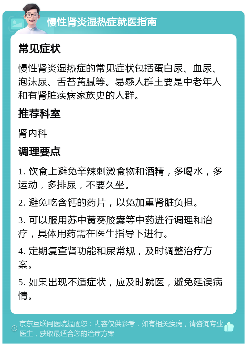 慢性肾炎湿热症就医指南 常见症状 慢性肾炎湿热症的常见症状包括蛋白尿、血尿、泡沫尿、舌苔黄腻等。易感人群主要是中老年人和有肾脏疾病家族史的人群。 推荐科室 肾内科 调理要点 1. 饮食上避免辛辣刺激食物和酒精，多喝水，多运动，多排尿，不要久坐。 2. 避免吃含钙的药片，以免加重肾脏负担。 3. 可以服用苏中黄葵胶囊等中药进行调理和治疗，具体用药需在医生指导下进行。 4. 定期复查肾功能和尿常规，及时调整治疗方案。 5. 如果出现不适症状，应及时就医，避免延误病情。