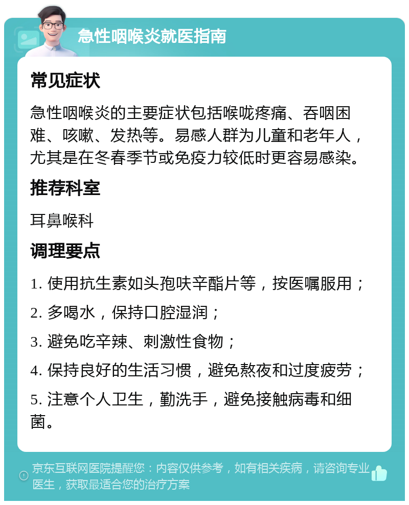 急性咽喉炎就医指南 常见症状 急性咽喉炎的主要症状包括喉咙疼痛、吞咽困难、咳嗽、发热等。易感人群为儿童和老年人，尤其是在冬春季节或免疫力较低时更容易感染。 推荐科室 耳鼻喉科 调理要点 1. 使用抗生素如头孢呋辛酯片等，按医嘱服用； 2. 多喝水，保持口腔湿润； 3. 避免吃辛辣、刺激性食物； 4. 保持良好的生活习惯，避免熬夜和过度疲劳； 5. 注意个人卫生，勤洗手，避免接触病毒和细菌。