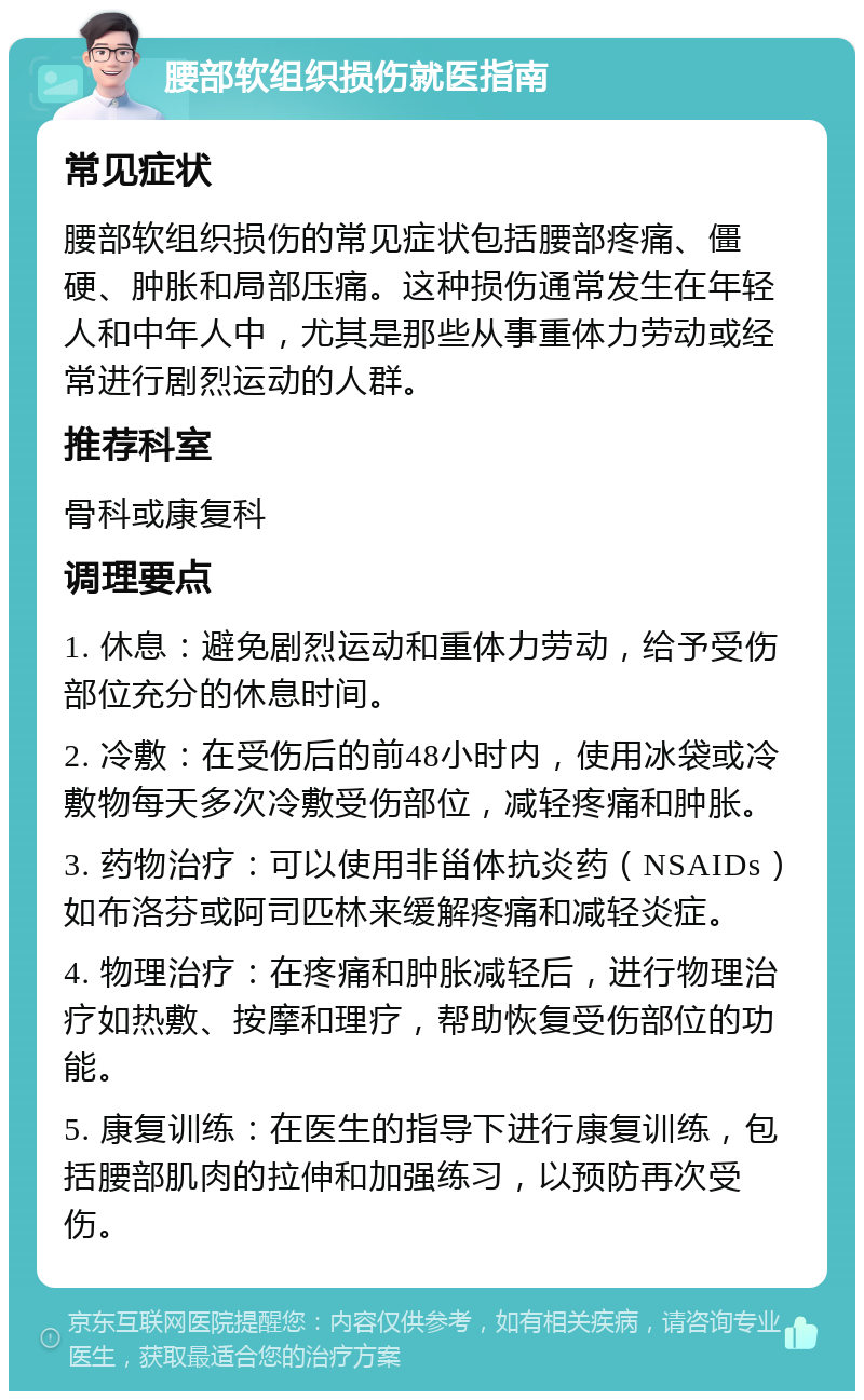 腰部软组织损伤就医指南 常见症状 腰部软组织损伤的常见症状包括腰部疼痛、僵硬、肿胀和局部压痛。这种损伤通常发生在年轻人和中年人中，尤其是那些从事重体力劳动或经常进行剧烈运动的人群。 推荐科室 骨科或康复科 调理要点 1. 休息：避免剧烈运动和重体力劳动，给予受伤部位充分的休息时间。 2. 冷敷：在受伤后的前48小时内，使用冰袋或冷敷物每天多次冷敷受伤部位，减轻疼痛和肿胀。 3. 药物治疗：可以使用非甾体抗炎药（NSAIDs）如布洛芬或阿司匹林来缓解疼痛和减轻炎症。 4. 物理治疗：在疼痛和肿胀减轻后，进行物理治疗如热敷、按摩和理疗，帮助恢复受伤部位的功能。 5. 康复训练：在医生的指导下进行康复训练，包括腰部肌肉的拉伸和加强练习，以预防再次受伤。