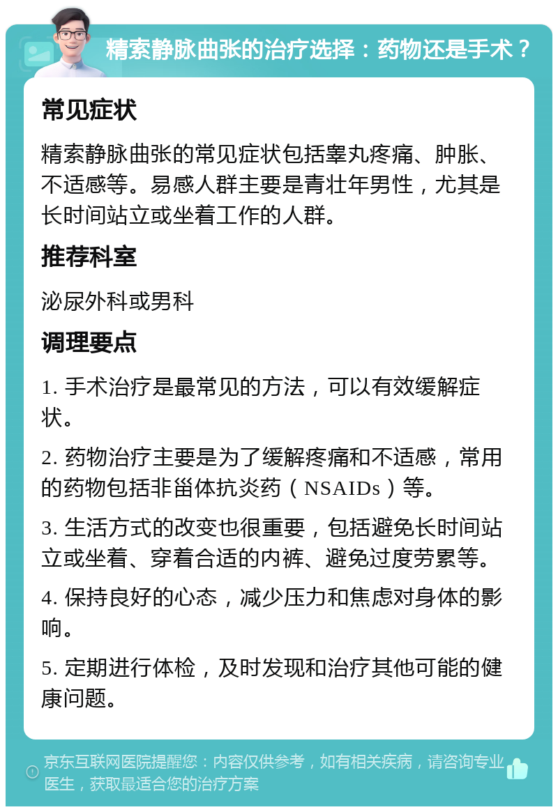 精索静脉曲张的治疗选择：药物还是手术？ 常见症状 精索静脉曲张的常见症状包括睾丸疼痛、肿胀、不适感等。易感人群主要是青壮年男性，尤其是长时间站立或坐着工作的人群。 推荐科室 泌尿外科或男科 调理要点 1. 手术治疗是最常见的方法，可以有效缓解症状。 2. 药物治疗主要是为了缓解疼痛和不适感，常用的药物包括非甾体抗炎药（NSAIDs）等。 3. 生活方式的改变也很重要，包括避免长时间站立或坐着、穿着合适的内裤、避免过度劳累等。 4. 保持良好的心态，减少压力和焦虑对身体的影响。 5. 定期进行体检，及时发现和治疗其他可能的健康问题。