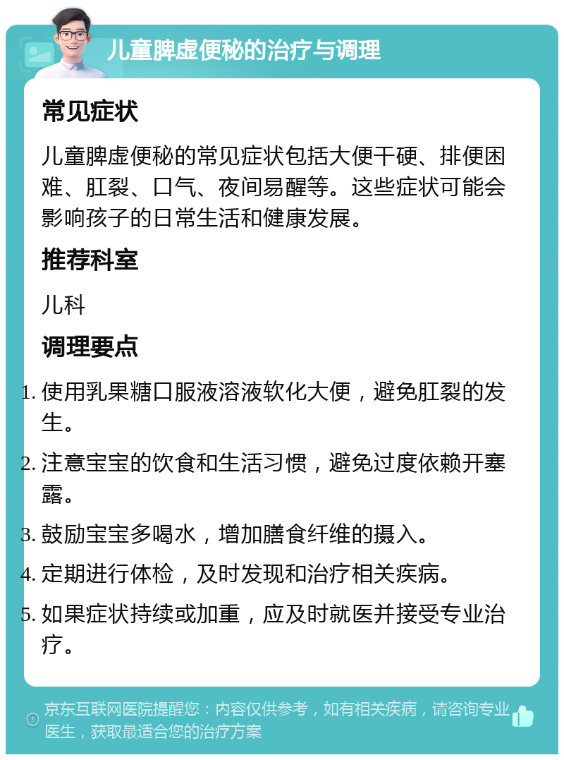 儿童脾虚便秘的治疗与调理 常见症状 儿童脾虚便秘的常见症状包括大便干硬、排便困难、肛裂、口气、夜间易醒等。这些症状可能会影响孩子的日常生活和健康发展。 推荐科室 儿科 调理要点 使用乳果糖口服液溶液软化大便，避免肛裂的发生。 注意宝宝的饮食和生活习惯，避免过度依赖开塞露。 鼓励宝宝多喝水，增加膳食纤维的摄入。 定期进行体检，及时发现和治疗相关疾病。 如果症状持续或加重，应及时就医并接受专业治疗。