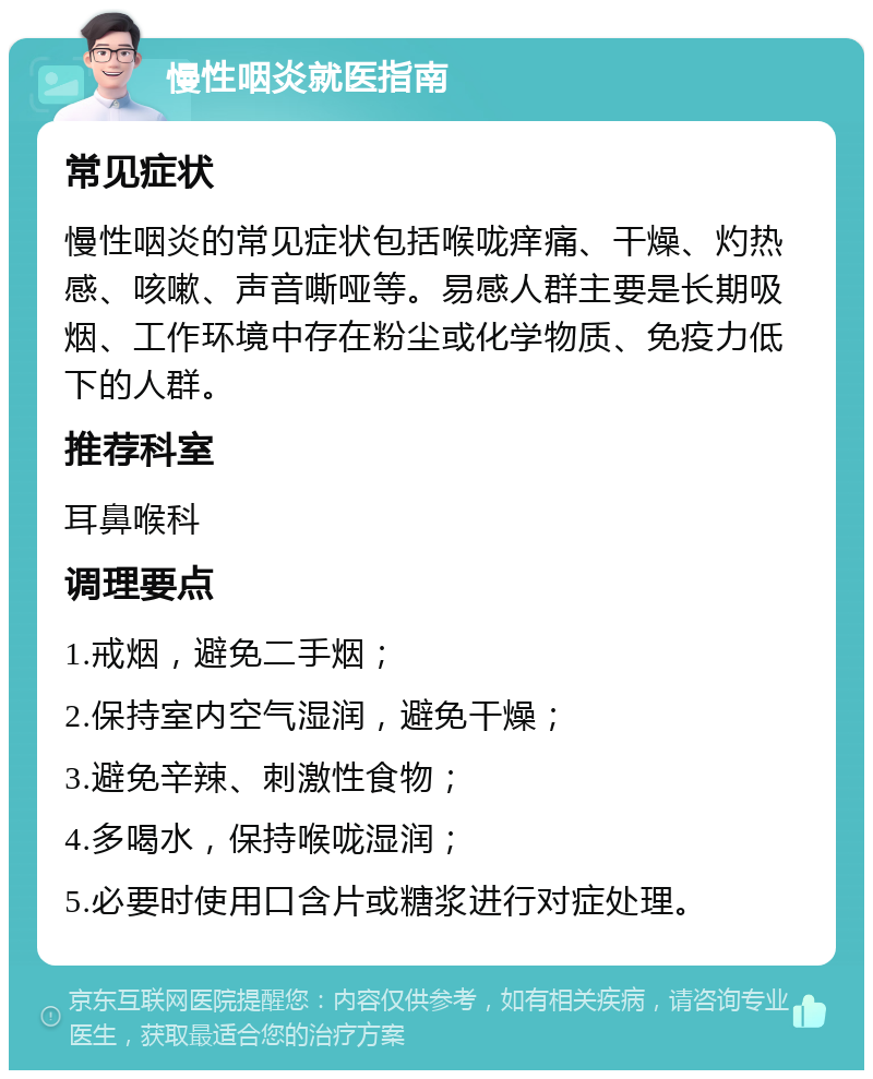 慢性咽炎就医指南 常见症状 慢性咽炎的常见症状包括喉咙痒痛、干燥、灼热感、咳嗽、声音嘶哑等。易感人群主要是长期吸烟、工作环境中存在粉尘或化学物质、免疫力低下的人群。 推荐科室 耳鼻喉科 调理要点 1.戒烟，避免二手烟； 2.保持室内空气湿润，避免干燥； 3.避免辛辣、刺激性食物； 4.多喝水，保持喉咙湿润； 5.必要时使用口含片或糖浆进行对症处理。