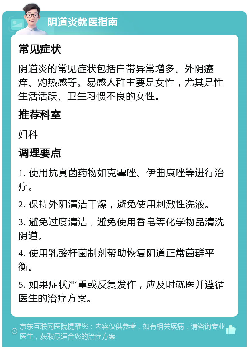 阴道炎就医指南 常见症状 阴道炎的常见症状包括白带异常增多、外阴瘙痒、灼热感等。易感人群主要是女性，尤其是性生活活跃、卫生习惯不良的女性。 推荐科室 妇科 调理要点 1. 使用抗真菌药物如克霉唑、伊曲康唑等进行治疗。 2. 保持外阴清洁干燥，避免使用刺激性洗液。 3. 避免过度清洁，避免使用香皂等化学物品清洗阴道。 4. 使用乳酸杆菌制剂帮助恢复阴道正常菌群平衡。 5. 如果症状严重或反复发作，应及时就医并遵循医生的治疗方案。