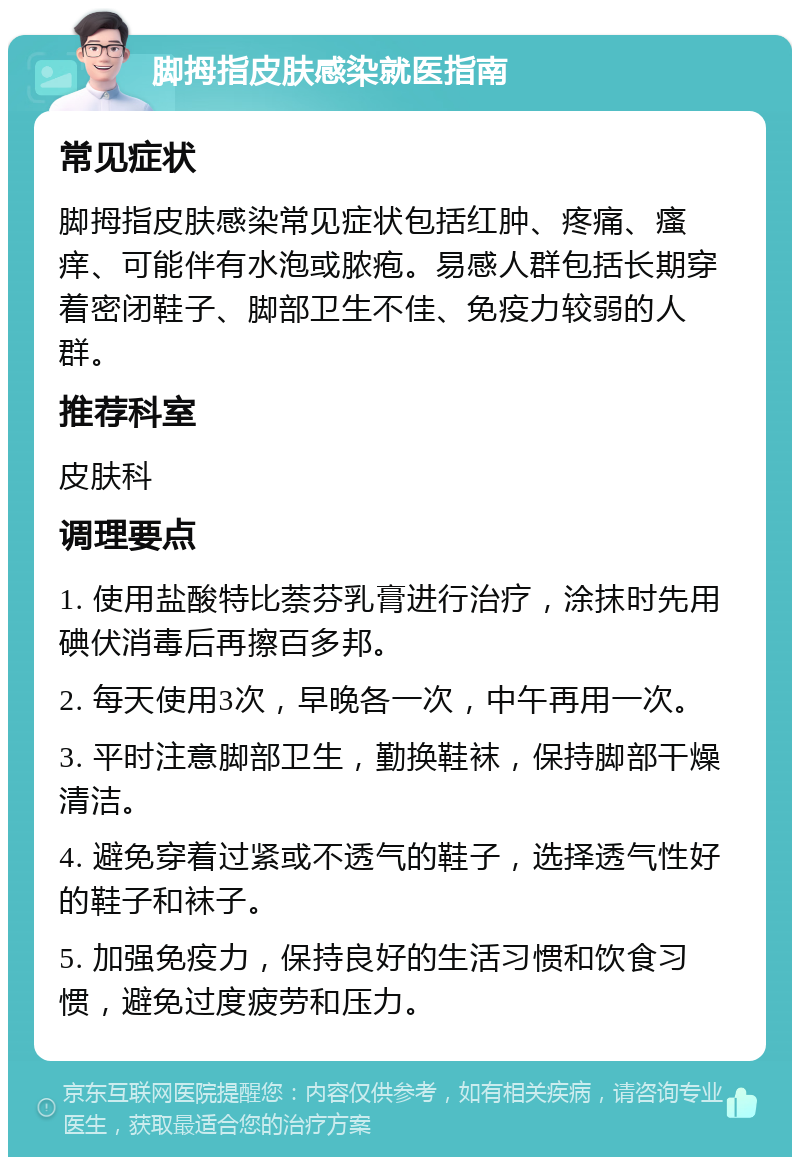 脚拇指皮肤感染就医指南 常见症状 脚拇指皮肤感染常见症状包括红肿、疼痛、瘙痒、可能伴有水泡或脓疱。易感人群包括长期穿着密闭鞋子、脚部卫生不佳、免疫力较弱的人群。 推荐科室 皮肤科 调理要点 1. 使用盐酸特比萘芬乳膏进行治疗，涂抹时先用碘伏消毒后再擦百多邦。 2. 每天使用3次，早晚各一次，中午再用一次。 3. 平时注意脚部卫生，勤换鞋袜，保持脚部干燥清洁。 4. 避免穿着过紧或不透气的鞋子，选择透气性好的鞋子和袜子。 5. 加强免疫力，保持良好的生活习惯和饮食习惯，避免过度疲劳和压力。