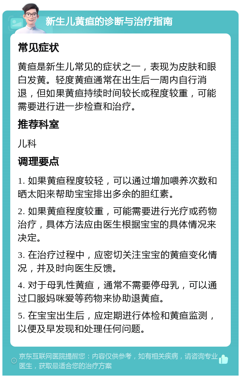 新生儿黄疸的诊断与治疗指南 常见症状 黄疸是新生儿常见的症状之一，表现为皮肤和眼白发黄。轻度黄疸通常在出生后一周内自行消退，但如果黄疸持续时间较长或程度较重，可能需要进行进一步检查和治疗。 推荐科室 儿科 调理要点 1. 如果黄疸程度较轻，可以通过增加喂养次数和晒太阳来帮助宝宝排出多余的胆红素。 2. 如果黄疸程度较重，可能需要进行光疗或药物治疗，具体方法应由医生根据宝宝的具体情况来决定。 3. 在治疗过程中，应密切关注宝宝的黄疸变化情况，并及时向医生反馈。 4. 对于母乳性黄疸，通常不需要停母乳，可以通过口服妈咪爱等药物来协助退黄疸。 5. 在宝宝出生后，应定期进行体检和黄疸监测，以便及早发现和处理任何问题。