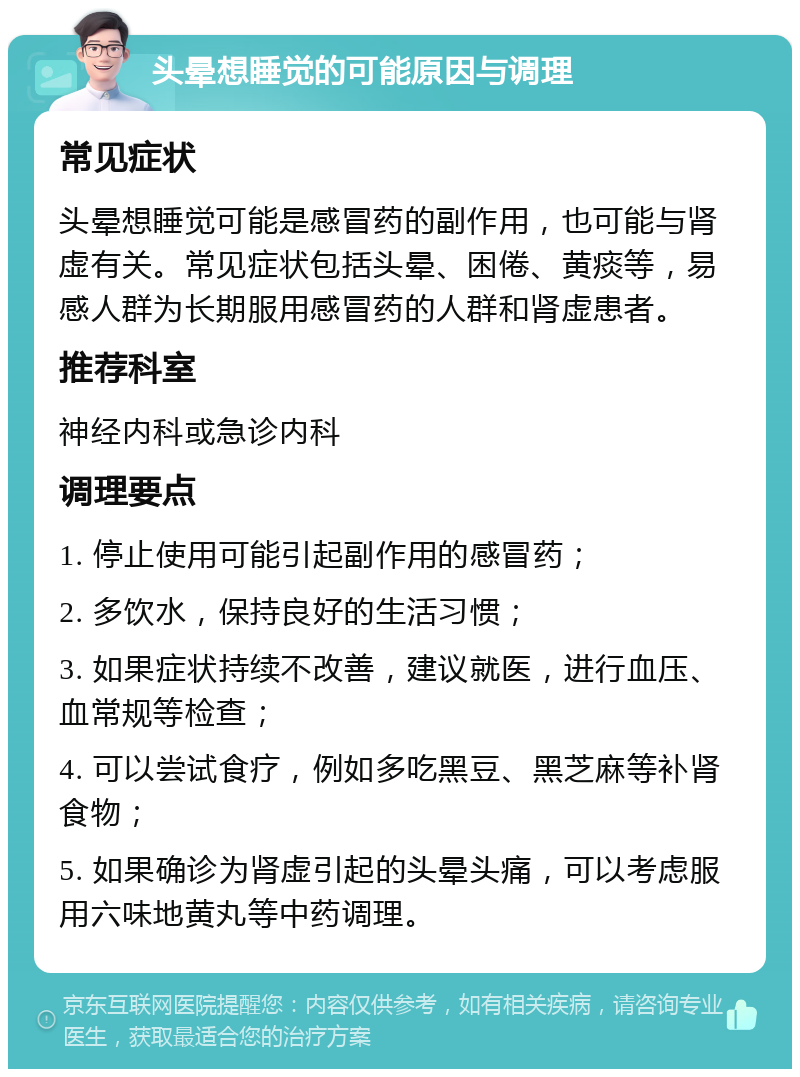 头晕想睡觉的可能原因与调理 常见症状 头晕想睡觉可能是感冒药的副作用，也可能与肾虚有关。常见症状包括头晕、困倦、黄痰等，易感人群为长期服用感冒药的人群和肾虚患者。 推荐科室 神经内科或急诊内科 调理要点 1. 停止使用可能引起副作用的感冒药； 2. 多饮水，保持良好的生活习惯； 3. 如果症状持续不改善，建议就医，进行血压、血常规等检查； 4. 可以尝试食疗，例如多吃黑豆、黑芝麻等补肾食物； 5. 如果确诊为肾虚引起的头晕头痛，可以考虑服用六味地黄丸等中药调理。