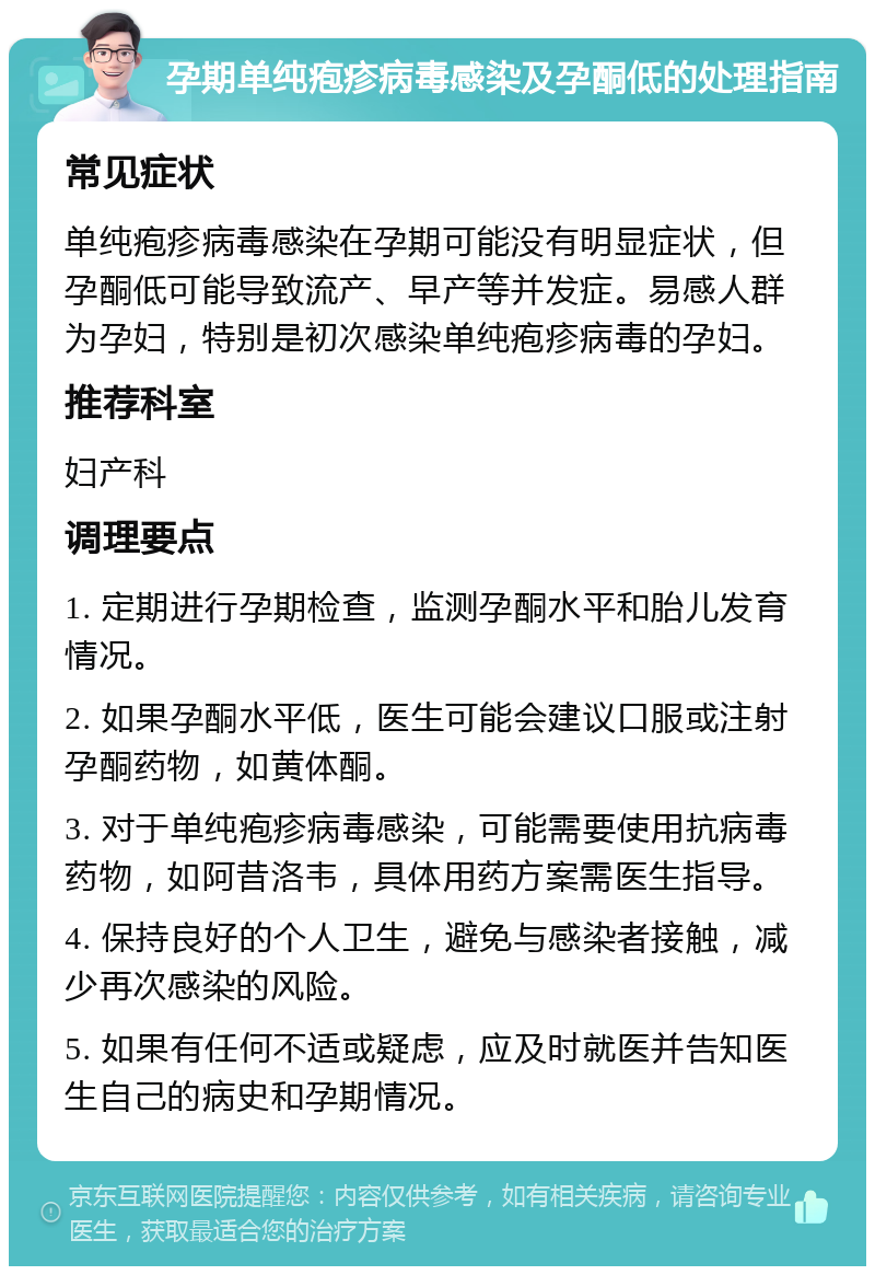 孕期单纯疱疹病毒感染及孕酮低的处理指南 常见症状 单纯疱疹病毒感染在孕期可能没有明显症状，但孕酮低可能导致流产、早产等并发症。易感人群为孕妇，特别是初次感染单纯疱疹病毒的孕妇。 推荐科室 妇产科 调理要点 1. 定期进行孕期检查，监测孕酮水平和胎儿发育情况。 2. 如果孕酮水平低，医生可能会建议口服或注射孕酮药物，如黄体酮。 3. 对于单纯疱疹病毒感染，可能需要使用抗病毒药物，如阿昔洛韦，具体用药方案需医生指导。 4. 保持良好的个人卫生，避免与感染者接触，减少再次感染的风险。 5. 如果有任何不适或疑虑，应及时就医并告知医生自己的病史和孕期情况。