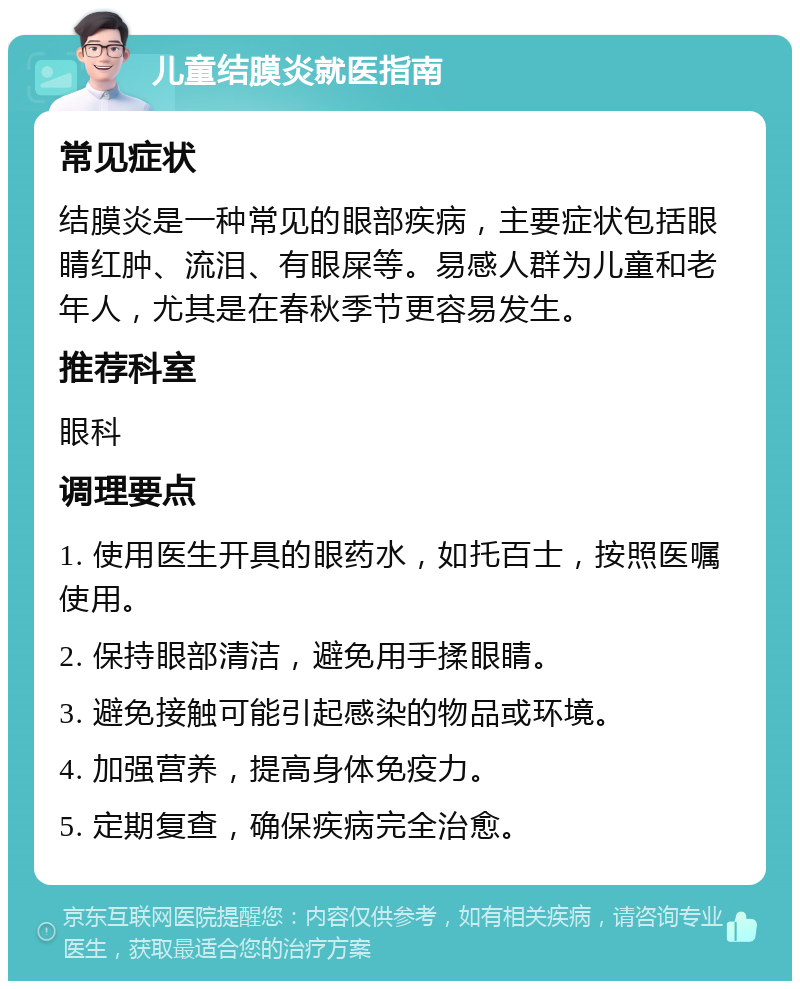 儿童结膜炎就医指南 常见症状 结膜炎是一种常见的眼部疾病，主要症状包括眼睛红肿、流泪、有眼屎等。易感人群为儿童和老年人，尤其是在春秋季节更容易发生。 推荐科室 眼科 调理要点 1. 使用医生开具的眼药水，如托百士，按照医嘱使用。 2. 保持眼部清洁，避免用手揉眼睛。 3. 避免接触可能引起感染的物品或环境。 4. 加强营养，提高身体免疫力。 5. 定期复查，确保疾病完全治愈。