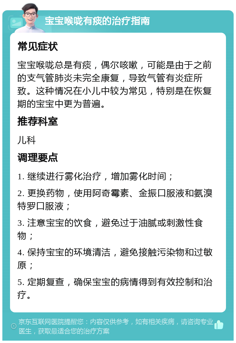 宝宝喉咙有痰的治疗指南 常见症状 宝宝喉咙总是有痰，偶尔咳嗽，可能是由于之前的支气管肺炎未完全康复，导致气管有炎症所致。这种情况在小儿中较为常见，特别是在恢复期的宝宝中更为普遍。 推荐科室 儿科 调理要点 1. 继续进行雾化治疗，增加雾化时间； 2. 更换药物，使用阿奇霉素、金振口服液和氨溴特罗口服液； 3. 注意宝宝的饮食，避免过于油腻或刺激性食物； 4. 保持宝宝的环境清洁，避免接触污染物和过敏原； 5. 定期复查，确保宝宝的病情得到有效控制和治疗。