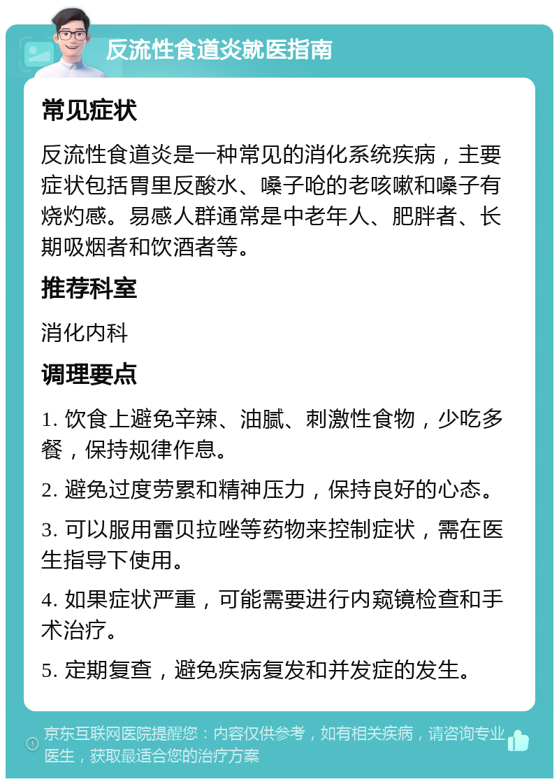 反流性食道炎就医指南 常见症状 反流性食道炎是一种常见的消化系统疾病，主要症状包括胃里反酸水、嗓子呛的老咳嗽和嗓子有烧灼感。易感人群通常是中老年人、肥胖者、长期吸烟者和饮酒者等。 推荐科室 消化内科 调理要点 1. 饮食上避免辛辣、油腻、刺激性食物，少吃多餐，保持规律作息。 2. 避免过度劳累和精神压力，保持良好的心态。 3. 可以服用雷贝拉唑等药物来控制症状，需在医生指导下使用。 4. 如果症状严重，可能需要进行内窥镜检查和手术治疗。 5. 定期复查，避免疾病复发和并发症的发生。