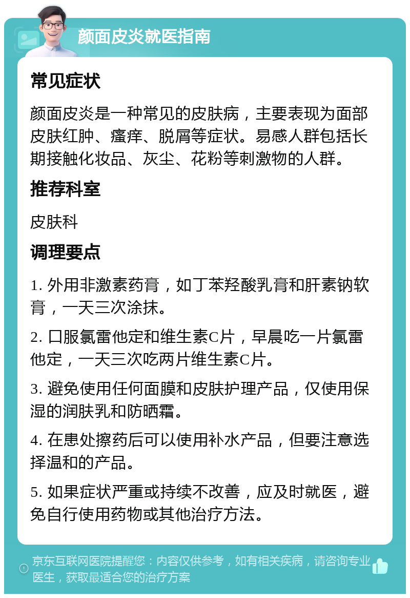 颜面皮炎就医指南 常见症状 颜面皮炎是一种常见的皮肤病，主要表现为面部皮肤红肿、瘙痒、脱屑等症状。易感人群包括长期接触化妆品、灰尘、花粉等刺激物的人群。 推荐科室 皮肤科 调理要点 1. 外用非激素药膏，如丁苯羟酸乳膏和肝素钠软膏，一天三次涂抹。 2. 口服氯雷他定和维生素C片，早晨吃一片氯雷他定，一天三次吃两片维生素C片。 3. 避免使用任何面膜和皮肤护理产品，仅使用保湿的润肤乳和防晒霜。 4. 在患处擦药后可以使用补水产品，但要注意选择温和的产品。 5. 如果症状严重或持续不改善，应及时就医，避免自行使用药物或其他治疗方法。