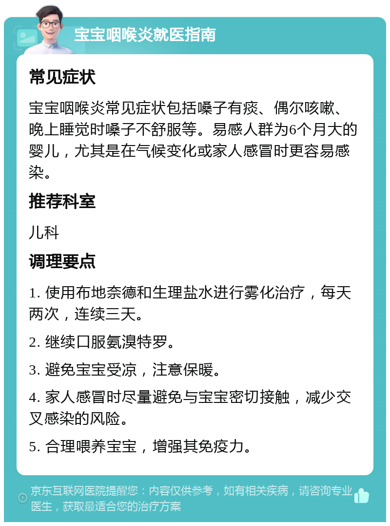 宝宝咽喉炎就医指南 常见症状 宝宝咽喉炎常见症状包括嗓子有痰、偶尔咳嗽、晚上睡觉时嗓子不舒服等。易感人群为6个月大的婴儿，尤其是在气候变化或家人感冒时更容易感染。 推荐科室 儿科 调理要点 1. 使用布地奈德和生理盐水进行雾化治疗，每天两次，连续三天。 2. 继续口服氨溴特罗。 3. 避免宝宝受凉，注意保暖。 4. 家人感冒时尽量避免与宝宝密切接触，减少交叉感染的风险。 5. 合理喂养宝宝，增强其免疫力。