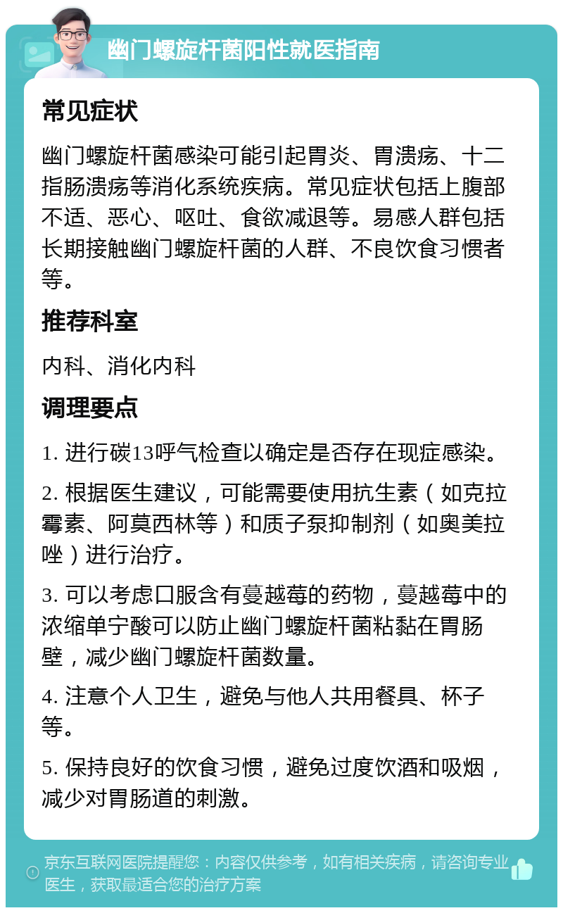 幽门螺旋杆菌阳性就医指南 常见症状 幽门螺旋杆菌感染可能引起胃炎、胃溃疡、十二指肠溃疡等消化系统疾病。常见症状包括上腹部不适、恶心、呕吐、食欲减退等。易感人群包括长期接触幽门螺旋杆菌的人群、不良饮食习惯者等。 推荐科室 内科、消化内科 调理要点 1. 进行碳13呼气检查以确定是否存在现症感染。 2. 根据医生建议，可能需要使用抗生素（如克拉霉素、阿莫西林等）和质子泵抑制剂（如奥美拉唑）进行治疗。 3. 可以考虑口服含有蔓越莓的药物，蔓越莓中的浓缩单宁酸可以防止幽门螺旋杆菌粘黏在胃肠壁，减少幽门螺旋杆菌数量。 4. 注意个人卫生，避免与他人共用餐具、杯子等。 5. 保持良好的饮食习惯，避免过度饮酒和吸烟，减少对胃肠道的刺激。