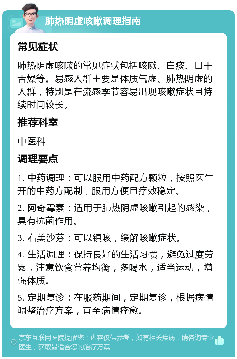 肺热阴虚咳嗽调理指南 常见症状 肺热阴虚咳嗽的常见症状包括咳嗽、白痰、口干舌燥等。易感人群主要是体质气虚、肺热阴虚的人群，特别是在流感季节容易出现咳嗽症状且持续时间较长。 推荐科室 中医科 调理要点 1. 中药调理：可以服用中药配方颗粒，按照医生开的中药方配制，服用方便且疗效稳定。 2. 阿奇霉素：适用于肺热阴虚咳嗽引起的感染，具有抗菌作用。 3. 右美沙芬：可以镇咳，缓解咳嗽症状。 4. 生活调理：保持良好的生活习惯，避免过度劳累，注意饮食营养均衡，多喝水，适当运动，增强体质。 5. 定期复诊：在服药期间，定期复诊，根据病情调整治疗方案，直至病情痊愈。