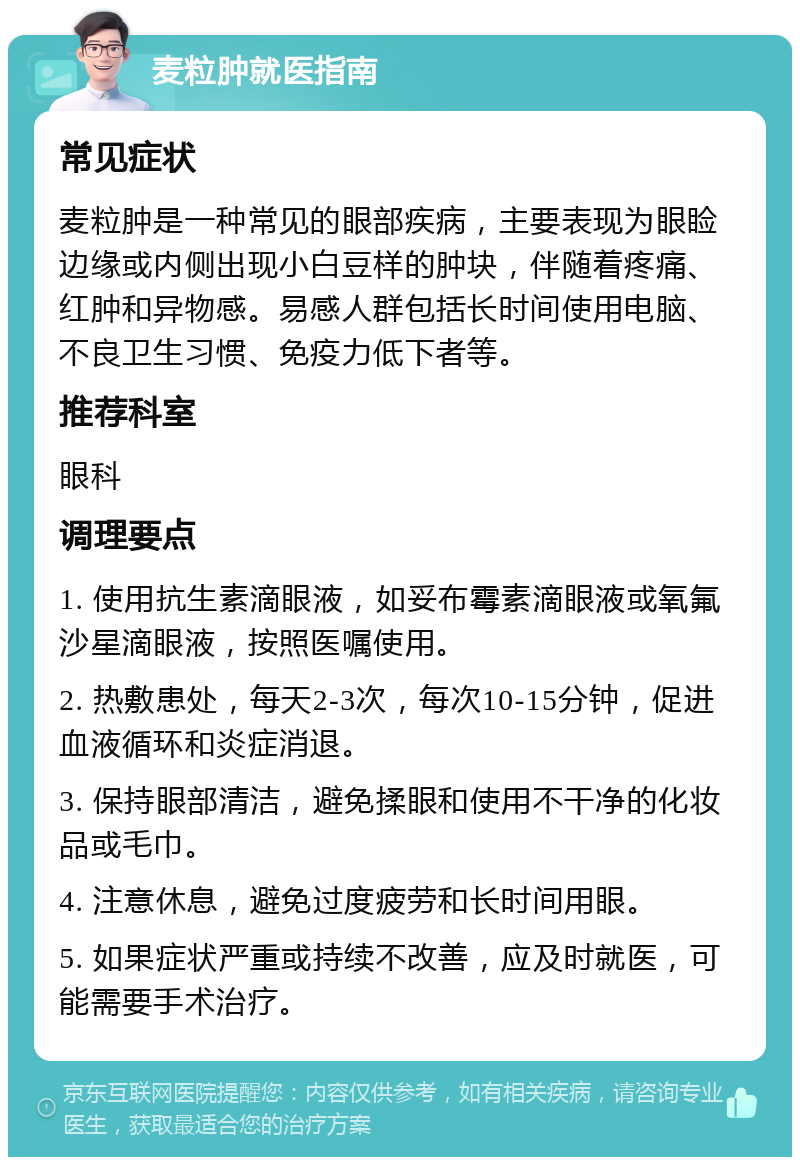 麦粒肿就医指南 常见症状 麦粒肿是一种常见的眼部疾病，主要表现为眼睑边缘或内侧出现小白豆样的肿块，伴随着疼痛、红肿和异物感。易感人群包括长时间使用电脑、不良卫生习惯、免疫力低下者等。 推荐科室 眼科 调理要点 1. 使用抗生素滴眼液，如妥布霉素滴眼液或氧氟沙星滴眼液，按照医嘱使用。 2. 热敷患处，每天2-3次，每次10-15分钟，促进血液循环和炎症消退。 3. 保持眼部清洁，避免揉眼和使用不干净的化妆品或毛巾。 4. 注意休息，避免过度疲劳和长时间用眼。 5. 如果症状严重或持续不改善，应及时就医，可能需要手术治疗。