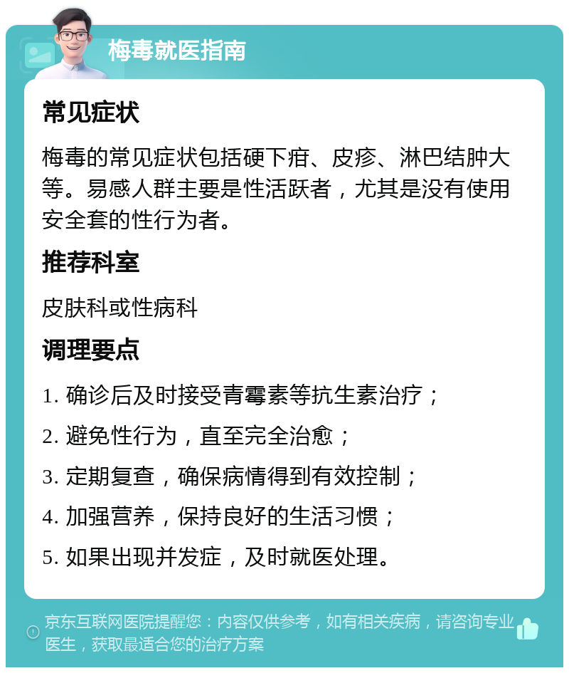 梅毒就医指南 常见症状 梅毒的常见症状包括硬下疳、皮疹、淋巴结肿大等。易感人群主要是性活跃者，尤其是没有使用安全套的性行为者。 推荐科室 皮肤科或性病科 调理要点 1. 确诊后及时接受青霉素等抗生素治疗； 2. 避免性行为，直至完全治愈； 3. 定期复查，确保病情得到有效控制； 4. 加强营养，保持良好的生活习惯； 5. 如果出现并发症，及时就医处理。