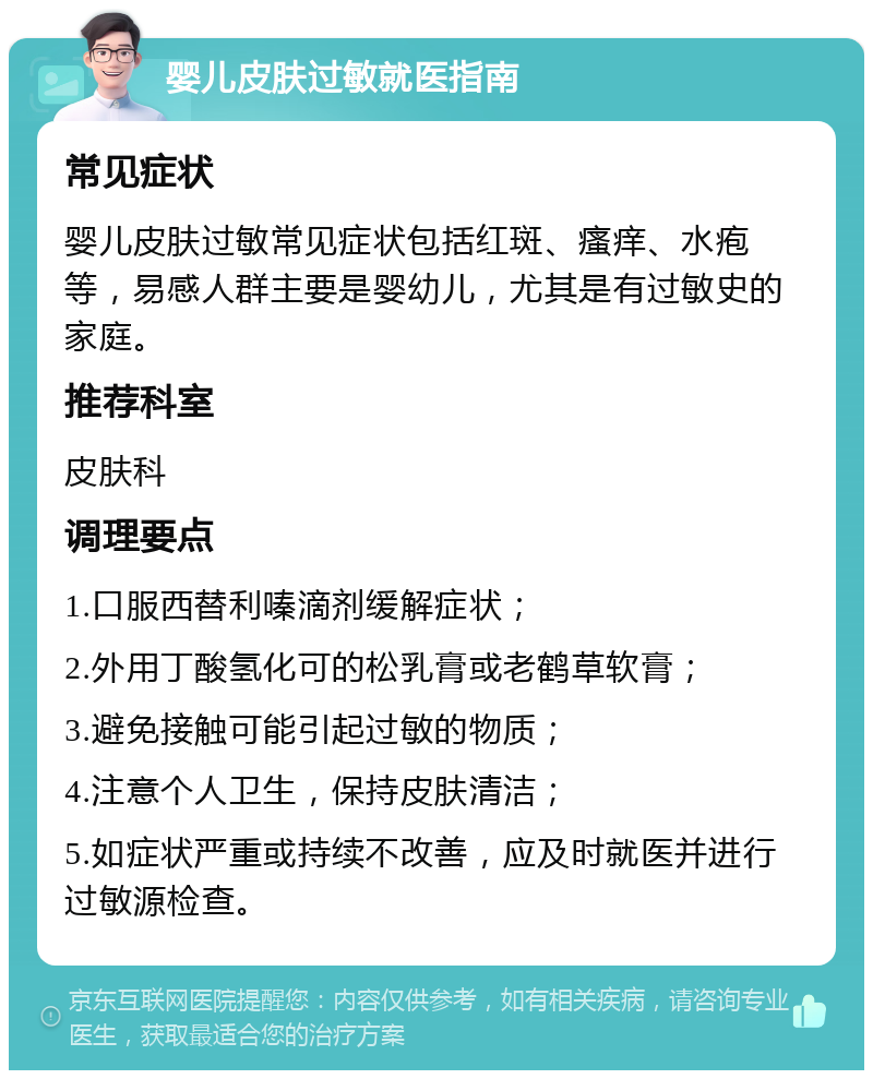 婴儿皮肤过敏就医指南 常见症状 婴儿皮肤过敏常见症状包括红斑、瘙痒、水疱等，易感人群主要是婴幼儿，尤其是有过敏史的家庭。 推荐科室 皮肤科 调理要点 1.口服西替利嗪滴剂缓解症状； 2.外用丁酸氢化可的松乳膏或老鹤草软膏； 3.避免接触可能引起过敏的物质； 4.注意个人卫生，保持皮肤清洁； 5.如症状严重或持续不改善，应及时就医并进行过敏源检查。