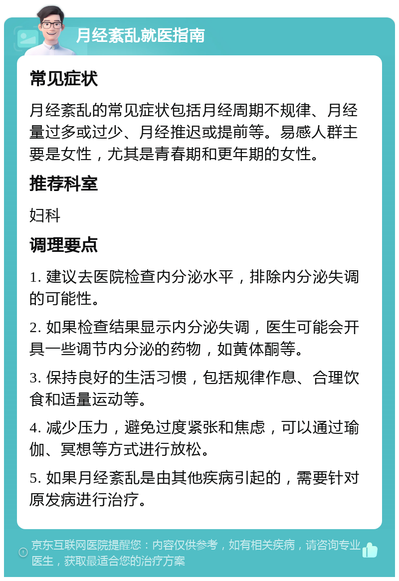 月经紊乱就医指南 常见症状 月经紊乱的常见症状包括月经周期不规律、月经量过多或过少、月经推迟或提前等。易感人群主要是女性，尤其是青春期和更年期的女性。 推荐科室 妇科 调理要点 1. 建议去医院检查内分泌水平，排除内分泌失调的可能性。 2. 如果检查结果显示内分泌失调，医生可能会开具一些调节内分泌的药物，如黄体酮等。 3. 保持良好的生活习惯，包括规律作息、合理饮食和适量运动等。 4. 减少压力，避免过度紧张和焦虑，可以通过瑜伽、冥想等方式进行放松。 5. 如果月经紊乱是由其他疾病引起的，需要针对原发病进行治疗。