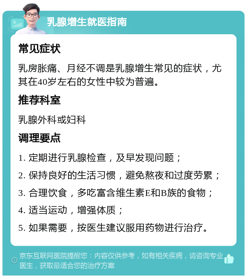 乳腺增生就医指南 常见症状 乳房胀痛、月经不调是乳腺增生常见的症状，尤其在40岁左右的女性中较为普遍。 推荐科室 乳腺外科或妇科 调理要点 1. 定期进行乳腺检查，及早发现问题； 2. 保持良好的生活习惯，避免熬夜和过度劳累； 3. 合理饮食，多吃富含维生素E和B族的食物； 4. 适当运动，增强体质； 5. 如果需要，按医生建议服用药物进行治疗。