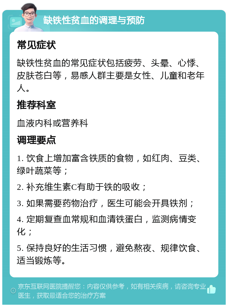 缺铁性贫血的调理与预防 常见症状 缺铁性贫血的常见症状包括疲劳、头晕、心悸、皮肤苍白等，易感人群主要是女性、儿童和老年人。 推荐科室 血液内科或营养科 调理要点 1. 饮食上增加富含铁质的食物，如红肉、豆类、绿叶蔬菜等； 2. 补充维生素C有助于铁的吸收； 3. 如果需要药物治疗，医生可能会开具铁剂； 4. 定期复查血常规和血清铁蛋白，监测病情变化； 5. 保持良好的生活习惯，避免熬夜、规律饮食、适当锻炼等。