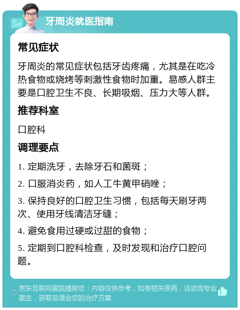 牙周炎就医指南 常见症状 牙周炎的常见症状包括牙齿疼痛，尤其是在吃冷热食物或烧烤等刺激性食物时加重。易感人群主要是口腔卫生不良、长期吸烟、压力大等人群。 推荐科室 口腔科 调理要点 1. 定期洗牙，去除牙石和菌斑； 2. 口服消炎药，如人工牛黄甲硝唑； 3. 保持良好的口腔卫生习惯，包括每天刷牙两次、使用牙线清洁牙缝； 4. 避免食用过硬或过甜的食物； 5. 定期到口腔科检查，及时发现和治疗口腔问题。