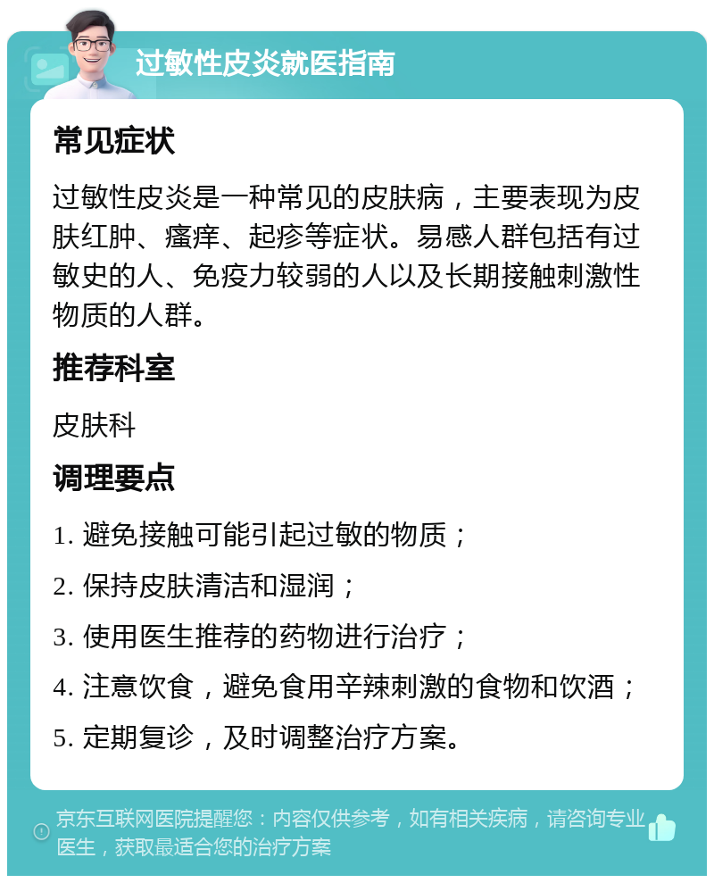 过敏性皮炎就医指南 常见症状 过敏性皮炎是一种常见的皮肤病，主要表现为皮肤红肿、瘙痒、起疹等症状。易感人群包括有过敏史的人、免疫力较弱的人以及长期接触刺激性物质的人群。 推荐科室 皮肤科 调理要点 1. 避免接触可能引起过敏的物质； 2. 保持皮肤清洁和湿润； 3. 使用医生推荐的药物进行治疗； 4. 注意饮食，避免食用辛辣刺激的食物和饮酒； 5. 定期复诊，及时调整治疗方案。