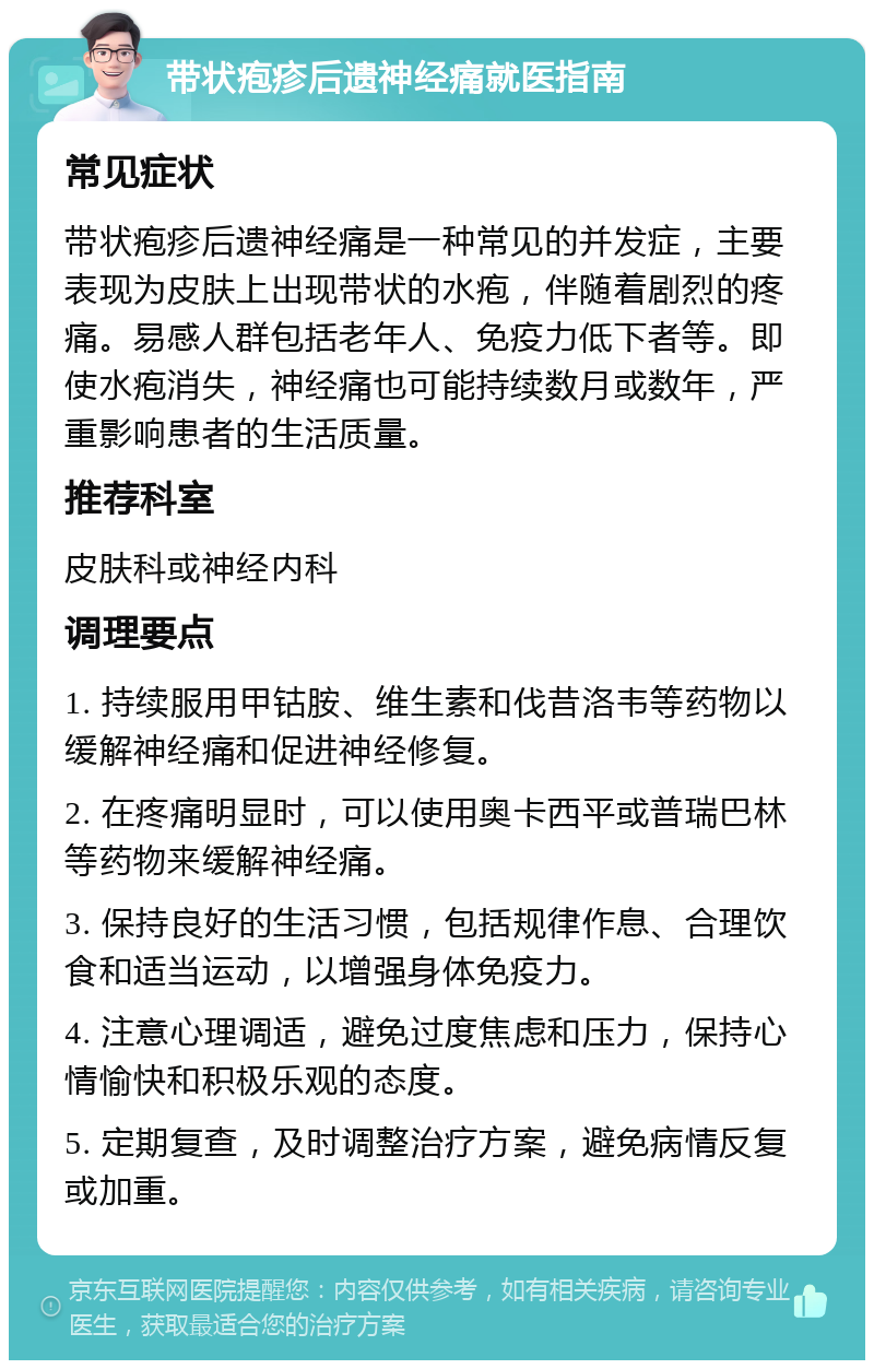 带状疱疹后遗神经痛就医指南 常见症状 带状疱疹后遗神经痛是一种常见的并发症，主要表现为皮肤上出现带状的水疱，伴随着剧烈的疼痛。易感人群包括老年人、免疫力低下者等。即使水疱消失，神经痛也可能持续数月或数年，严重影响患者的生活质量。 推荐科室 皮肤科或神经内科 调理要点 1. 持续服用甲钴胺、维生素和伐昔洛韦等药物以缓解神经痛和促进神经修复。 2. 在疼痛明显时，可以使用奥卡西平或普瑞巴林等药物来缓解神经痛。 3. 保持良好的生活习惯，包括规律作息、合理饮食和适当运动，以增强身体免疫力。 4. 注意心理调适，避免过度焦虑和压力，保持心情愉快和积极乐观的态度。 5. 定期复查，及时调整治疗方案，避免病情反复或加重。