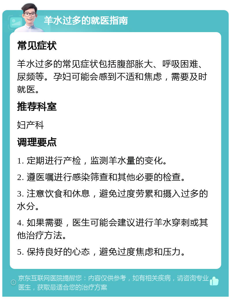 羊水过多的就医指南 常见症状 羊水过多的常见症状包括腹部胀大、呼吸困难、尿频等。孕妇可能会感到不适和焦虑，需要及时就医。 推荐科室 妇产科 调理要点 1. 定期进行产检，监测羊水量的变化。 2. 遵医嘱进行感染筛查和其他必要的检查。 3. 注意饮食和休息，避免过度劳累和摄入过多的水分。 4. 如果需要，医生可能会建议进行羊水穿刺或其他治疗方法。 5. 保持良好的心态，避免过度焦虑和压力。