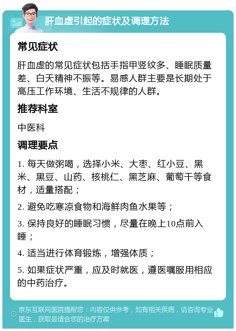 肝血虚引起的症状及调理方法 常见症状 肝血虚的常见症状包括手指甲竖纹多、睡眠质量差、白天精神不振等。易感人群主要是长期处于高压工作环境、生活不规律的人群。 推荐科室 中医科 调理要点 1. 每天做粥喝，选择小米、大枣、红小豆、黑米、黑豆、山药、核桃仁、黑芝麻、葡萄干等食材，适量搭配； 2. 避免吃寒凉食物和海鲜肉鱼水果等； 3. 保持良好的睡眠习惯，尽量在晚上10点前入睡； 4. 适当进行体育锻炼，增强体质； 5. 如果症状严重，应及时就医，遵医嘱服用相应的中药治疗。