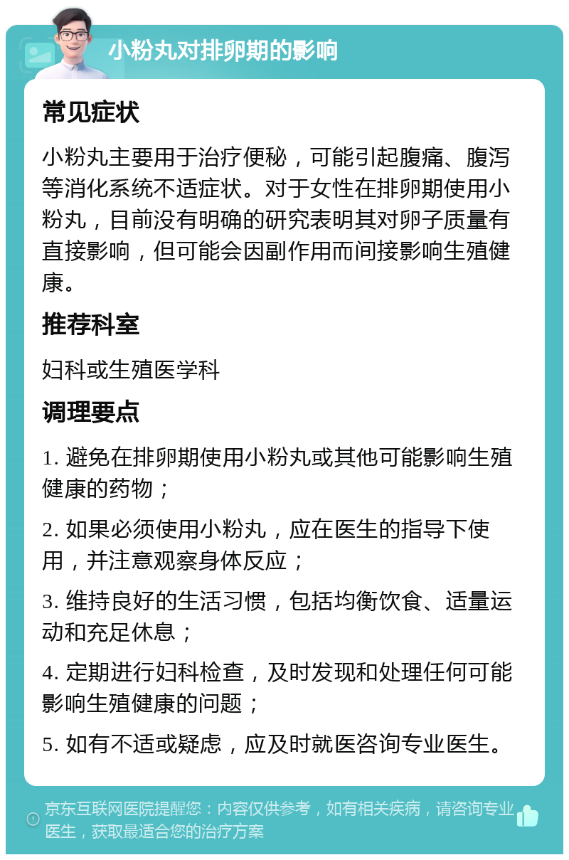 小粉丸对排卵期的影响 常见症状 小粉丸主要用于治疗便秘，可能引起腹痛、腹泻等消化系统不适症状。对于女性在排卵期使用小粉丸，目前没有明确的研究表明其对卵子质量有直接影响，但可能会因副作用而间接影响生殖健康。 推荐科室 妇科或生殖医学科 调理要点 1. 避免在排卵期使用小粉丸或其他可能影响生殖健康的药物； 2. 如果必须使用小粉丸，应在医生的指导下使用，并注意观察身体反应； 3. 维持良好的生活习惯，包括均衡饮食、适量运动和充足休息； 4. 定期进行妇科检查，及时发现和处理任何可能影响生殖健康的问题； 5. 如有不适或疑虑，应及时就医咨询专业医生。