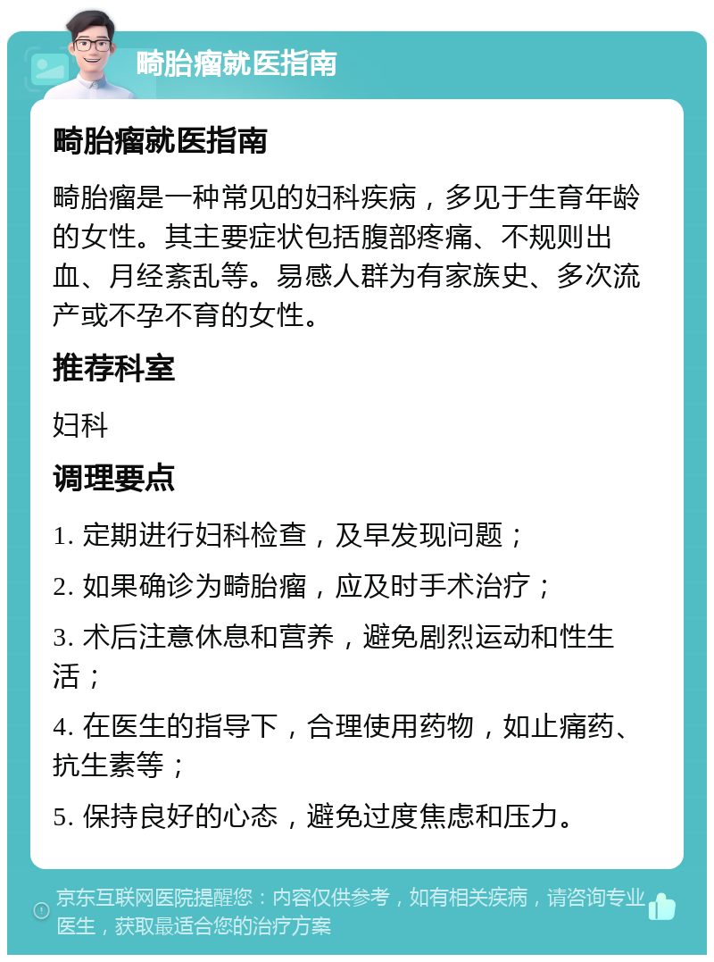 畸胎瘤就医指南 畸胎瘤就医指南 畸胎瘤是一种常见的妇科疾病，多见于生育年龄的女性。其主要症状包括腹部疼痛、不规则出血、月经紊乱等。易感人群为有家族史、多次流产或不孕不育的女性。 推荐科室 妇科 调理要点 1. 定期进行妇科检查，及早发现问题； 2. 如果确诊为畸胎瘤，应及时手术治疗； 3. 术后注意休息和营养，避免剧烈运动和性生活； 4. 在医生的指导下，合理使用药物，如止痛药、抗生素等； 5. 保持良好的心态，避免过度焦虑和压力。