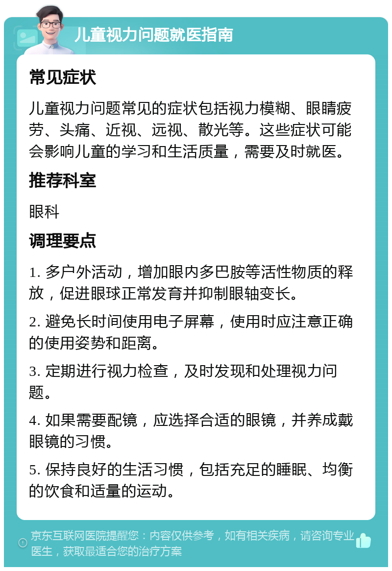 儿童视力问题就医指南 常见症状 儿童视力问题常见的症状包括视力模糊、眼睛疲劳、头痛、近视、远视、散光等。这些症状可能会影响儿童的学习和生活质量，需要及时就医。 推荐科室 眼科 调理要点 1. 多户外活动，增加眼内多巴胺等活性物质的释放，促进眼球正常发育并抑制眼轴变长。 2. 避免长时间使用电子屏幕，使用时应注意正确的使用姿势和距离。 3. 定期进行视力检查，及时发现和处理视力问题。 4. 如果需要配镜，应选择合适的眼镜，并养成戴眼镜的习惯。 5. 保持良好的生活习惯，包括充足的睡眠、均衡的饮食和适量的运动。