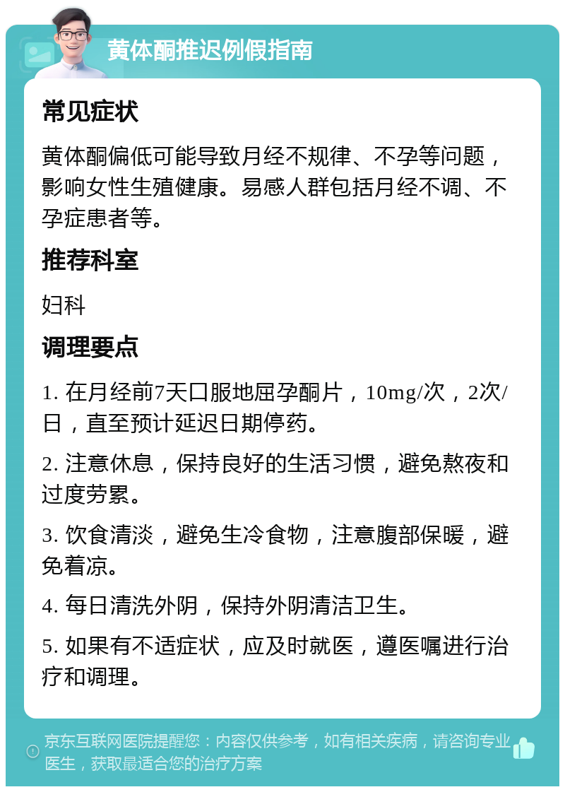 黄体酮推迟例假指南 常见症状 黄体酮偏低可能导致月经不规律、不孕等问题，影响女性生殖健康。易感人群包括月经不调、不孕症患者等。 推荐科室 妇科 调理要点 1. 在月经前7天口服地屈孕酮片，10mg/次，2次/日，直至预计延迟日期停药。 2. 注意休息，保持良好的生活习惯，避免熬夜和过度劳累。 3. 饮食清淡，避免生冷食物，注意腹部保暖，避免着凉。 4. 每日清洗外阴，保持外阴清洁卫生。 5. 如果有不适症状，应及时就医，遵医嘱进行治疗和调理。