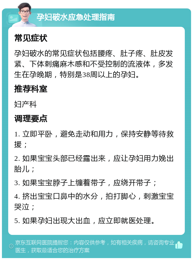 孕妇破水应急处理指南 常见症状 孕妇破水的常见症状包括腰疼、肚子疼、肚皮发紧、下体刺痛麻木感和不受控制的流液体，多发生在孕晚期，特别是38周以上的孕妇。 推荐科室 妇产科 调理要点 1. 立即平卧，避免走动和用力，保持安静等待救援； 2. 如果宝宝头部已经露出来，应让孕妇用力娩出胎儿； 3. 如果宝宝脖子上缠着带子，应绕开带子； 4. 挤出宝宝口鼻中的水分，拍打脚心，刺激宝宝哭泣； 5. 如果孕妇出现大出血，应立即就医处理。