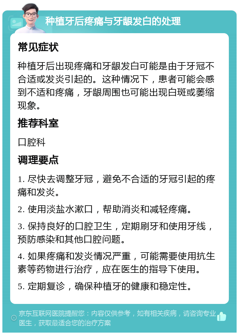 种植牙后疼痛与牙龈发白的处理 常见症状 种植牙后出现疼痛和牙龈发白可能是由于牙冠不合适或发炎引起的。这种情况下，患者可能会感到不适和疼痛，牙龈周围也可能出现白斑或萎缩现象。 推荐科室 口腔科 调理要点 1. 尽快去调整牙冠，避免不合适的牙冠引起的疼痛和发炎。 2. 使用淡盐水漱口，帮助消炎和减轻疼痛。 3. 保持良好的口腔卫生，定期刷牙和使用牙线，预防感染和其他口腔问题。 4. 如果疼痛和发炎情况严重，可能需要使用抗生素等药物进行治疗，应在医生的指导下使用。 5. 定期复诊，确保种植牙的健康和稳定性。