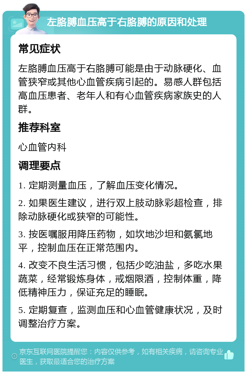 左胳膊血压高于右胳膊的原因和处理 常见症状 左胳膊血压高于右胳膊可能是由于动脉硬化、血管狭窄或其他心血管疾病引起的。易感人群包括高血压患者、老年人和有心血管疾病家族史的人群。 推荐科室 心血管内科 调理要点 1. 定期测量血压，了解血压变化情况。 2. 如果医生建议，进行双上肢动脉彩超检查，排除动脉硬化或狭窄的可能性。 3. 按医嘱服用降压药物，如坎地沙坦和氨氯地平，控制血压在正常范围内。 4. 改变不良生活习惯，包括少吃油盐，多吃水果蔬菜，经常锻炼身体，戒烟限酒，控制体重，降低精神压力，保证充足的睡眠。 5. 定期复查，监测血压和心血管健康状况，及时调整治疗方案。