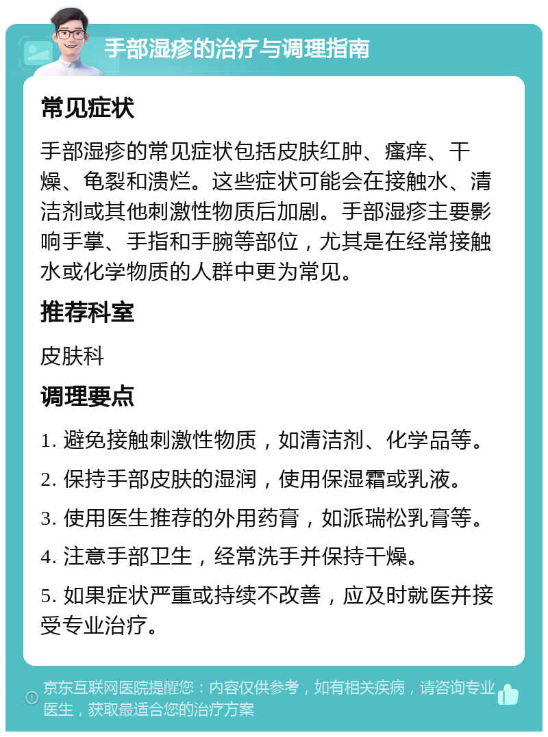 手部湿疹的治疗与调理指南 常见症状 手部湿疹的常见症状包括皮肤红肿、瘙痒、干燥、龟裂和溃烂。这些症状可能会在接触水、清洁剂或其他刺激性物质后加剧。手部湿疹主要影响手掌、手指和手腕等部位，尤其是在经常接触水或化学物质的人群中更为常见。 推荐科室 皮肤科 调理要点 1. 避免接触刺激性物质，如清洁剂、化学品等。 2. 保持手部皮肤的湿润，使用保湿霜或乳液。 3. 使用医生推荐的外用药膏，如派瑞松乳膏等。 4. 注意手部卫生，经常洗手并保持干燥。 5. 如果症状严重或持续不改善，应及时就医并接受专业治疗。