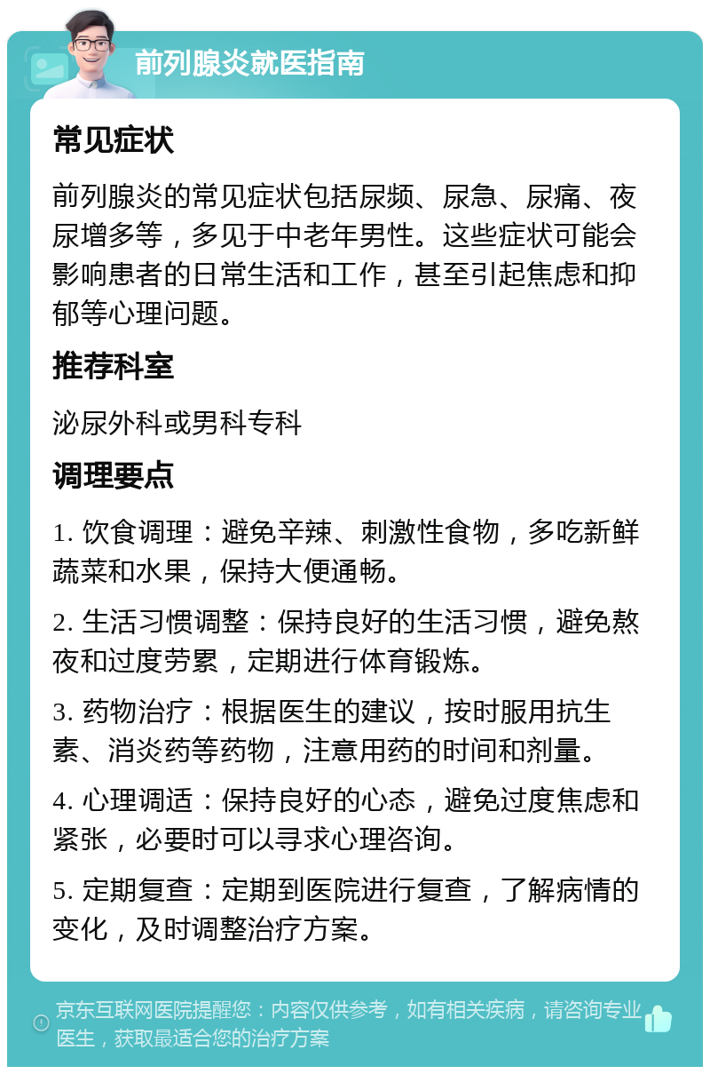 前列腺炎就医指南 常见症状 前列腺炎的常见症状包括尿频、尿急、尿痛、夜尿增多等，多见于中老年男性。这些症状可能会影响患者的日常生活和工作，甚至引起焦虑和抑郁等心理问题。 推荐科室 泌尿外科或男科专科 调理要点 1. 饮食调理：避免辛辣、刺激性食物，多吃新鲜蔬菜和水果，保持大便通畅。 2. 生活习惯调整：保持良好的生活习惯，避免熬夜和过度劳累，定期进行体育锻炼。 3. 药物治疗：根据医生的建议，按时服用抗生素、消炎药等药物，注意用药的时间和剂量。 4. 心理调适：保持良好的心态，避免过度焦虑和紧张，必要时可以寻求心理咨询。 5. 定期复查：定期到医院进行复查，了解病情的变化，及时调整治疗方案。