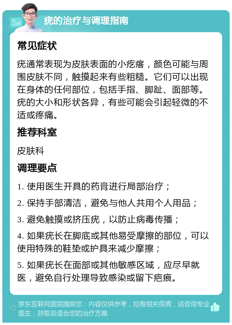 疣的治疗与调理指南 常见症状 疣通常表现为皮肤表面的小疙瘩，颜色可能与周围皮肤不同，触摸起来有些粗糙。它们可以出现在身体的任何部位，包括手指、脚趾、面部等。疣的大小和形状各异，有些可能会引起轻微的不适或疼痛。 推荐科室 皮肤科 调理要点 1. 使用医生开具的药膏进行局部治疗； 2. 保持手部清洁，避免与他人共用个人用品； 3. 避免触摸或挤压疣，以防止病毒传播； 4. 如果疣长在脚底或其他易受摩擦的部位，可以使用特殊的鞋垫或护具来减少摩擦； 5. 如果疣长在面部或其他敏感区域，应尽早就医，避免自行处理导致感染或留下疤痕。