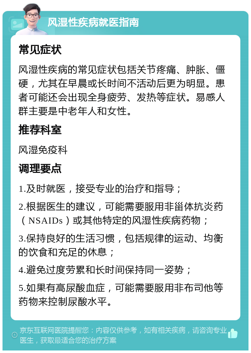 风湿性疾病就医指南 常见症状 风湿性疾病的常见症状包括关节疼痛、肿胀、僵硬，尤其在早晨或长时间不活动后更为明显。患者可能还会出现全身疲劳、发热等症状。易感人群主要是中老年人和女性。 推荐科室 风湿免疫科 调理要点 1.及时就医，接受专业的治疗和指导； 2.根据医生的建议，可能需要服用非甾体抗炎药（NSAIDs）或其他特定的风湿性疾病药物； 3.保持良好的生活习惯，包括规律的运动、均衡的饮食和充足的休息； 4.避免过度劳累和长时间保持同一姿势； 5.如果有高尿酸血症，可能需要服用非布司他等药物来控制尿酸水平。