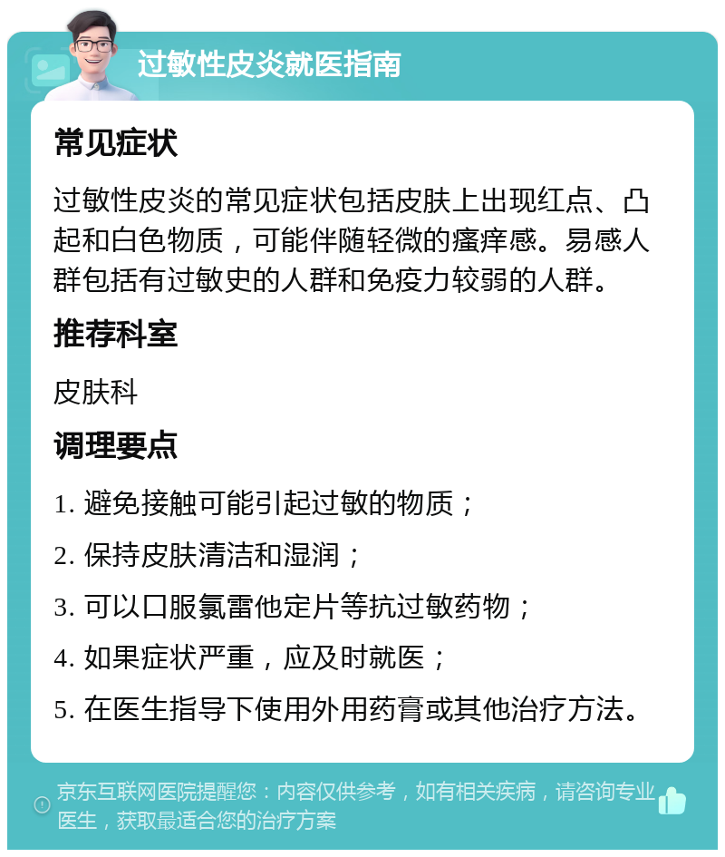 过敏性皮炎就医指南 常见症状 过敏性皮炎的常见症状包括皮肤上出现红点、凸起和白色物质，可能伴随轻微的瘙痒感。易感人群包括有过敏史的人群和免疫力较弱的人群。 推荐科室 皮肤科 调理要点 1. 避免接触可能引起过敏的物质； 2. 保持皮肤清洁和湿润； 3. 可以口服氯雷他定片等抗过敏药物； 4. 如果症状严重，应及时就医； 5. 在医生指导下使用外用药膏或其他治疗方法。