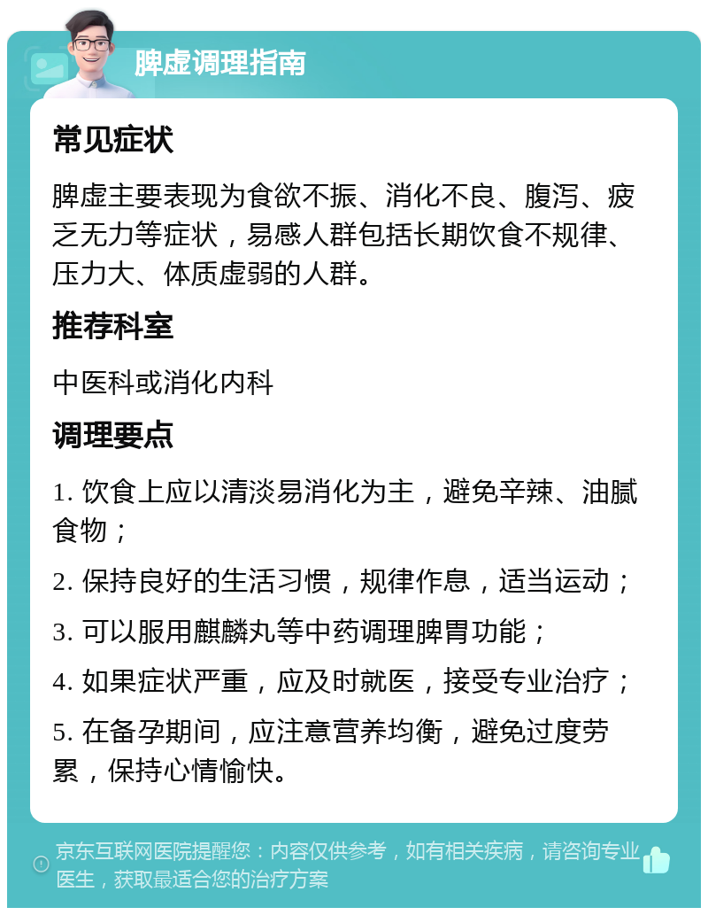 脾虚调理指南 常见症状 脾虚主要表现为食欲不振、消化不良、腹泻、疲乏无力等症状，易感人群包括长期饮食不规律、压力大、体质虚弱的人群。 推荐科室 中医科或消化内科 调理要点 1. 饮食上应以清淡易消化为主，避免辛辣、油腻食物； 2. 保持良好的生活习惯，规律作息，适当运动； 3. 可以服用麒麟丸等中药调理脾胃功能； 4. 如果症状严重，应及时就医，接受专业治疗； 5. 在备孕期间，应注意营养均衡，避免过度劳累，保持心情愉快。