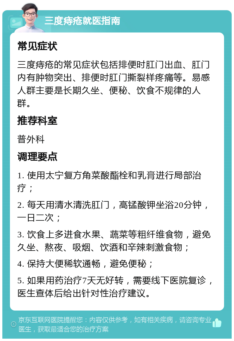 三度痔疮就医指南 常见症状 三度痔疮的常见症状包括排便时肛门出血、肛门内有肿物突出、排便时肛门撕裂样疼痛等。易感人群主要是长期久坐、便秘、饮食不规律的人群。 推荐科室 普外科 调理要点 1. 使用太宁复方角菜酸酯栓和乳膏进行局部治疗； 2. 每天用清水清洗肛门，高锰酸钾坐浴20分钟，一日二次； 3. 饮食上多进食水果、蔬菜等粗纤维食物，避免久坐、熬夜、吸烟、饮酒和辛辣刺激食物； 4. 保持大便稀软通畅，避免便秘； 5. 如果用药治疗7天无好转，需要线下医院复诊，医生查体后给出针对性治疗建议。